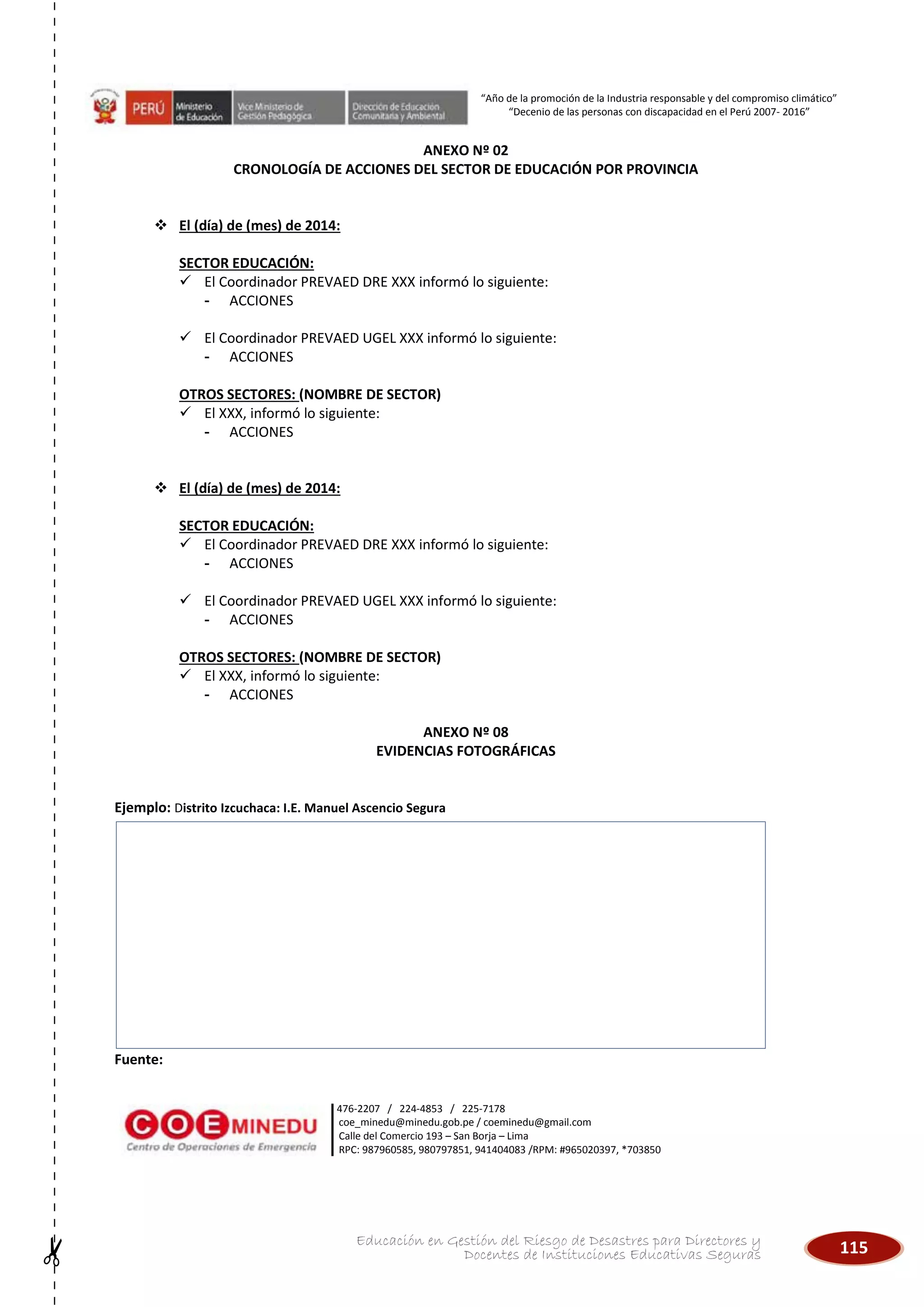 115Educación en Gestión del Riesgo de Desastres para Directores y
Docentes de Instituciones Educativas Seguras
“Año de la promoción de la Industria responsable y del compromiso climático”
“Decenio de las personas con discapacidad en el Perú 2007- 2016”
476-2207 / 224-4853 / 225-7178
coe_minedu@minedu.gob.pe / coeminedu@gmail.com
Calle del Comercio 193 – San Borja – Lima
RPC: 987960585, 980797851, 941404083 /RPM: #965020397, *703850
ANEXO Nº 02
CRONOLOGÍA DE ACCIONES DEL SECTOR DE EDUCACIÓN POR PROVINCIA
 El (día) de (mes) de 2014:
SECTOR EDUCACIÓN:
 El Coordinador PREVAED DRE XXX informó lo siguiente:
- ACCIONES
 El Coordinador PREVAED UGEL XXX informó lo siguiente:
- ACCIONES
OTROS SECTORES: (NOMBRE DE SECTOR)
 El XXX, informó lo siguiente:
- ACCIONES
 El (día) de (mes) de 2014:
SECTOR EDUCACIÓN:
 El Coordinador PREVAED DRE XXX informó lo siguiente:
- ACCIONES
 El Coordinador PREVAED UGEL XXX informó lo siguiente:
- ACCIONES
OTROS SECTORES: (NOMBRE DE SECTOR)
 El XXX, informó lo siguiente:
- ACCIONES
ANEXO Nº 08
EVIDENCIAS FOTOGRÁFICAS
Ejemplo: Distrito Izcuchaca: I.E. Manuel Ascencio Segura
Fuente:
 