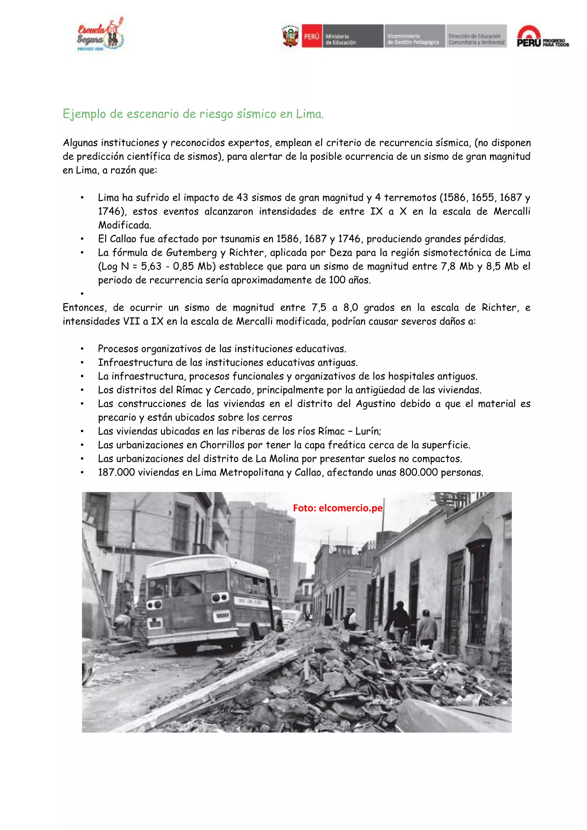 Ejemplo de escenario de riesgo sísmico en Lima.
Algunas instituciones y reconocidos expertos, emplean el criterio de recurrencia sísmica, (no disponen
de predicción científica de sismos), para alertar de la posible ocurrencia de un sismo de gran magnitud
en Lima, a razón que:
• Lima ha sufrido el impacto de 43 sismos de gran magnitud y 4 terremotos (1586, 1655, 1687 y
1746), estos eventos alcanzaron intensidades de entre IX a X en la escala de Mercalli
Modificada.
• El Callao fue afectado por tsunamis en 1586, 1687 y 1746, produciendo grandes pérdidas.
• La fórmula de Gutemberg y Richter, aplicada por Deza para la región sismotectónica de Lima
(Log N = 5,63 - 0,85 Mb) establece que para un sismo de magnitud entre 7,8 Mb y 8,5 Mb el
periodo de recurrencia sería aproximadamente de 100 años.
•
Entonces, de ocurrir un sismo de magnitud entre 7,5 a 8,0 grados en la escala de Richter, e
intensidades VII a IX en la escala de Mercalli modificada, podrían causar severos daños a:
• Procesos organizativos de las instituciones educativas.
• Infraestructura de las instituciones educativas antiguas.
• La infraestructura, procesos funcionales y organizativos de los hospitales antiguos.
• Los distritos del Rímac y Cercado, principalmente por la antigüedad de las viviendas.
• Las construcciones de las viviendas en el distrito del Agustino debido a que el material es
precario y están ubicados sobre los cerros
• Las viviendas ubicadas en las riberas de los ríos Rímac – Lurín;
• Las urbanizaciones en Chorrillos por tener la capa freática cerca de la superficie.
• Las urbanizaciones del distrito de La Molina por presentar suelos no compactos.
• 187.000 viviendas en Lima Metropolitana y Callao, afectando unas 800.000 personas.
Foto: elcomercio.pe
 