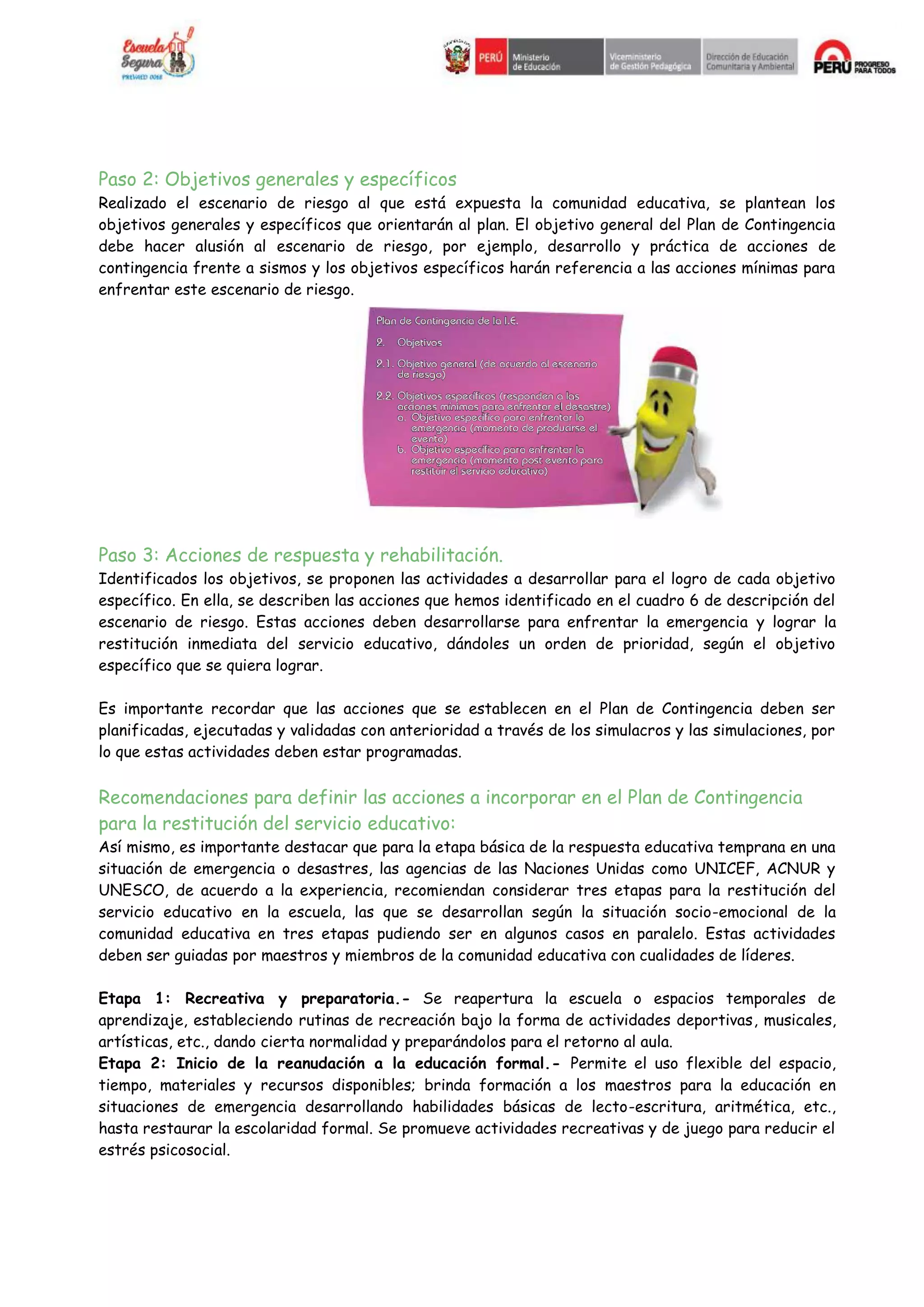 Paso 2: Objetivos generales y específicos
Realizado el escenario de riesgo al que está expuesta la comunidad educativa, se plantean los
objetivos generales y específicos que orientarán al plan. El objetivo general del Plan de Contingencia
debe hacer alusión al escenario de riesgo, por ejemplo, desarrollo y práctica de acciones de
contingencia frente a sismos y los objetivos específicos harán referencia a las acciones mínimas para
enfrentar este escenario de riesgo.
Paso 3: Acciones de respuesta y rehabilitación.
Identificados los objetivos, se proponen las actividades a desarrollar para el logro de cada objetivo
específico. En ella, se describen las acciones que hemos identificado en el cuadro 6 de descripción del
escenario de riesgo. Estas acciones deben desarrollarse para enfrentar la emergencia y lograr la
restitución inmediata del servicio educativo, dándoles un orden de prioridad, según el objetivo
específico que se quiera lograr.
Es importante recordar que las acciones que se establecen en el Plan de Contingencia deben ser
planificadas, ejecutadas y validadas con anterioridad a través de los simulacros y las simulaciones, por
lo que estas actividades deben estar programadas.
Recomendaciones para definir las acciones a incorporar en el Plan de Contingencia
para la restitución del servicio educativo:
Así mismo, es importante destacar que para la etapa básica de la respuesta educativa temprana en una
situación de emergencia o desastres, las agencias de las Naciones Unidas como UNICEF, ACNUR y
UNESCO, de acuerdo a la experiencia, recomiendan considerar tres etapas para la restitución del
servicio educativo en la escuela, las que se desarrollan según la situación socio-emocional de la
comunidad educativa en tres etapas pudiendo ser en algunos casos en paralelo. Estas actividades
deben ser guiadas por maestros y miembros de la comunidad educativa con cualidades de líderes.
Etapa 1: Recreativa y preparatoria.- Se reapertura la escuela o espacios temporales de
aprendizaje, estableciendo rutinas de recreación bajo la forma de actividades deportivas, musicales,
artísticas, etc., dando cierta normalidad y preparándolos para el retorno al aula.
Etapa 2: Inicio de la reanudación a la educación formal.- Permite el uso flexible del espacio,
tiempo, materiales y recursos disponibles; brinda formación a los maestros para la educación en
situaciones de emergencia desarrollando habilidades básicas de lecto-escritura, aritmética, etc.,
hasta restaurar la escolaridad formal. Se promueve actividades recreativas y de juego para reducir el
estrés psicosocial.
 
