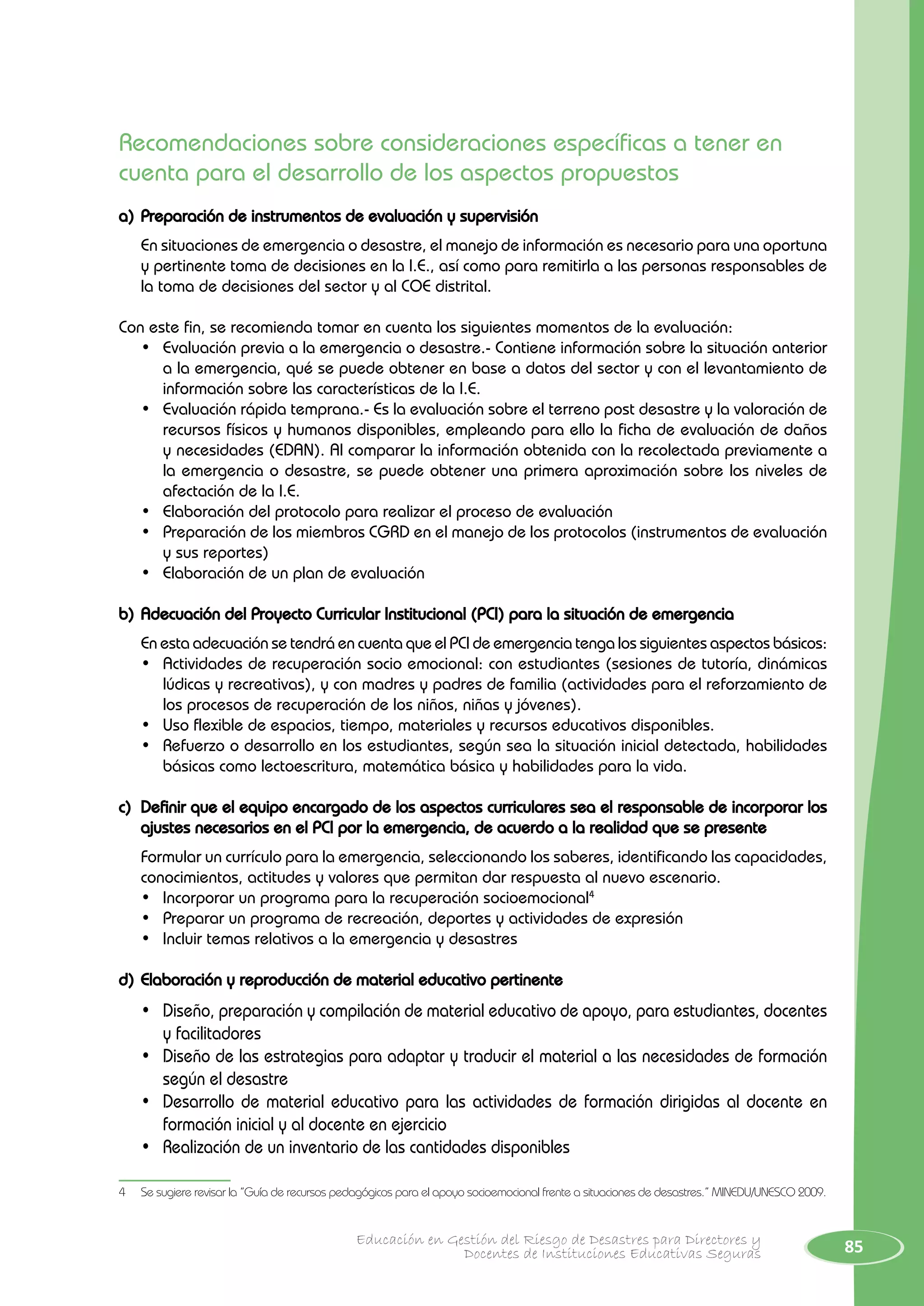 85Educación en Gestión del Riesgo de Desastres para Directores y
Docentes de Instituciones Educativas Seguras
Recomendaciones sobre consideraciones específicas a tener en
cuenta para el desarrollo de los aspectos propuestos
a)	Preparación de instrumentos de evaluación y supervisión
	 En situaciones de emergencia o desastre, el manejo de información es necesario para una oportuna
y pertinente toma de decisiones en la I.E., así como para remitirla a las personas responsables de
la toma de decisiones del sector y al COE distrital.
Con este fin, se recomienda tomar en cuenta los siguientes momentos de la evaluación:
•	 Evaluación previa a la emergencia o desastre.- Contiene información sobre la situación anterior
a la emergencia, qué se puede obtener en base a datos del sector y con el levantamiento de
información sobre las características de la I.E.
•	 Evaluación rápida temprana.- Es la evaluación sobre el terreno post desastre y la valoración de
recursos físicos y humanos disponibles, empleando para ello la ficha de evaluación de daños
y necesidades (EDAN). Al comparar la información obtenida con la recolectada previamente a
la emergencia o desastre, se puede obtener una primera aproximación sobre los niveles de
afectación de la I.E.
•	 Elaboración del protocolo para realizar el proceso de evaluación
•	 Preparación de los miembros CGRD en el manejo de los protocolos (instrumentos de evaluación
y sus reportes)
•	 Elaboración de un plan de evaluación
b)	Adecuación del Proyecto Curricular Institucional (PCI) para la situación de emergencia
	 En esta adecuación se tendrá en cuenta que el PCI de emergencia tenga los siguientes aspectos básicos:
•	 Actividades de recuperación socio emocional: con estudiantes (sesiones de tutoría, dinámicas
lúdicas y recreativas), y con madres y padres de familia (actividades para el reforzamiento de
los procesos de recuperación de los niños, niñas y jóvenes).
•	 Uso flexible de espacios, tiempo, materiales y recursos educativos disponibles.
•	 Refuerzo o desarrollo en los estudiantes, según sea la situación inicial detectada, habilidades
básicas como lectoescritura, matemática básica y habilidades para la vida.
c)	 Definir que el equipo encargado de los aspectos curriculares sea el responsable de incorporar los
ajustes necesarios en el PCI por la emergencia, de acuerdo a la realidad que se presente
Formular un currículo para la emergencia, seleccionando los saberes, identificando las capacidades,
conocimientos, actitudes y valores que permitan dar respuesta al nuevo escenario.
•	 Incorporar un programa para la recuperación socioemocional4
•	 Preparar un programa de recreación, deportes y actividades de expresión
•	 Incluir temas relativos a la emergencia y desastres
d)	Elaboración y reproducción de material educativo pertinente
•	 Diseño, preparación y compilación de material educativo de apoyo, para estudiantes, docentes
y facilitadores
•	 Diseño de las estrategias para adaptar y traducir el material a las necesidades de formación
según el desastre
•	 Desarrollo de material educativo para las actividades de formación dirigidas al docente en
formación inicial y al docente en ejercicio
•	 Realización de un inventario de las cantidades disponibles
4	 Se sugiere revisar la “Guía de recursos pedagógicos para el apoyo socioemocional frente a situaciones de desastres.” MINEDU/UNESCO 2009.
 
