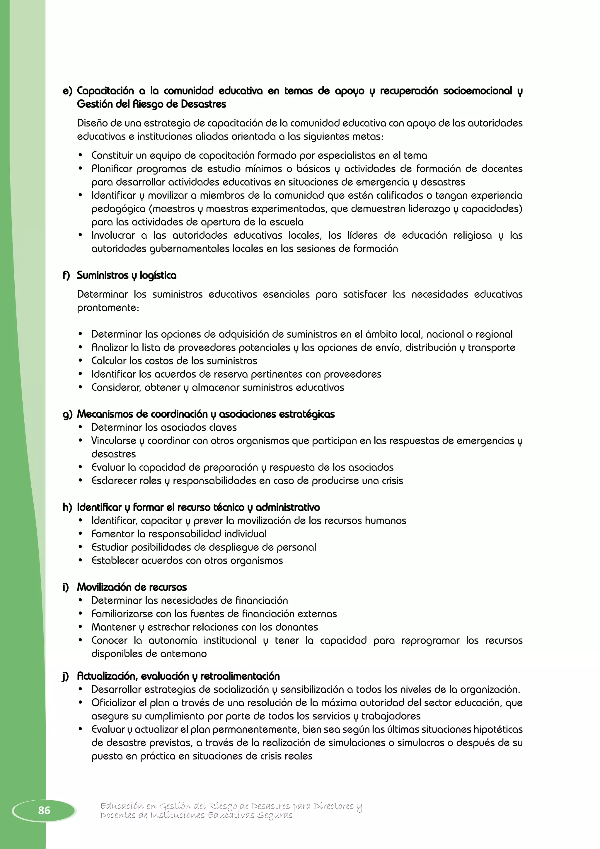 86 Educación en Gestión del Riesgo de Desastres para Directores y
Docentes de Instituciones Educativas Seguras
e)	Capacitación a la comunidad educativa en temas de apoyo y recuperación socioemocional y
Gestión del Riesgo de Desastres
	 Diseño de una estrategia de capacitación de la comunidad educativa con apoyo de las autoridades
educativas e instituciones aliadas orientada a las siguientes metas:
•	 Constituir un equipo de capacitación formado por especialistas en el tema
• 	 Planificar programas de estudio mínimos o básicos y actividades de formación de docentes
para desarrollar actividades educativas en situaciones de emergencia y desastres
•	 Identificar y movilizar a miembros de la comunidad que estén calificados o tengan experiencia
pedagógica (maestros y maestras experimentadas, que demuestren liderazgo y capacidades)
para las actividades de apertura de la escuela
•	 Involucrar a las autoridades educativas locales, los líderes de educación religiosa y las
autoridades gubernamentales locales en las sesiones de formación
f)	 Suministros y logística
Determinar los suministros educativos esenciales para satisfacer las necesidades educativas
prontamente:
•	 Determinar las opciones de adquisición de suministros en el ámbito local, nacional o regional
•	 Analizar la lista de proveedores potenciales y las opciones de envío, distribución y transporte
•	 Calcular los costos de los suministros
•	 Identificar los acuerdos de reserva pertinentes con proveedores
•	 Considerar, obtener y almacenar suministros educativos
g)	Mecanismos de coordinación y asociaciones estratégicas
•	 Determinar los asociados claves
•	 Vincularse y coordinar con otros organismos que participan en las respuestas de emergencias y
desastres
•	 Evaluar la capacidad de preparación y respuesta de los asociados
•	 Esclarecer roles y responsabilidades en caso de producirse una crisis
h)	Identificar y formar el recurso técnico y administrativo
•	 Identificar, capacitar y prever la movilización de los recursos humanos
•	 Fomentar la responsabilidad individual
•	 Estudiar posibilidades de despliegue de personal
•	 Establecer acuerdos con otros organismos
i)	 Movilización de recursos
•	 Determinar las necesidades de financiación
•	 Familiarizarse con las fuentes de financiación externas
•	 Mantener y estrechar relaciones con los donantes
•	 Conocer la autonomía institucional y tener la capacidad para reprogramar los recursos
disponibles de antemano
j)	 Actualización, evaluación y retroalimentación
•	 Desarrollar estrategias de socialización y sensibilización a todos los niveles de la organización.
•	 Oficializar el plan a través de una resolución de la máxima autoridad del sector educación, que
asegure su cumplimiento por parte de todos los servicios y trabajadores
•	 Evaluar y actualizar el plan permanentemente, bien sea según las últimas situaciones hipotéticas
de desastre previstas, a través de la realización de simulaciones o simulacros o después de su
puesta en práctica en situaciones de crisis reales
 