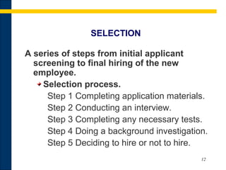 12
SELECTION
A series of steps from initial applicant
screening to final hiring of the new
employee.
Selection process.
Step 1 Completing application materials.
Step 2 Conducting an interview.
Step 3 Completing any necessary tests.
Step 4 Doing a background investigation.
Step 5 Deciding to hire or not to hire.
 