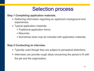 13
Selection process
Step 1 Completing application materials.
Gathering information regarding an applicant’s background and
experiences.
Typical application materials.
Traditional application forms.
Résumés.
Sometimes tests may be included with application materials.
Step 2 Conducting an interview.
Typically used though they are subject to perceptual distortions.
Interviews can provide rough ideas concerning the person’s fit with
the job and the organization.
 