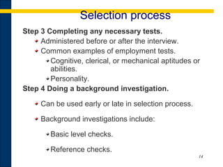 14
Selection process
Step 3 Completing any necessary tests.
Administered before or after the interview.
Common examples of employment tests.
Cognitive, clerical, or mechanical aptitudes or
abilities.
Personality.
Step 4 Doing a background investigation.
Can be used early or late in selection process.
Background investigations include:
Basic level checks.
Reference checks.
 