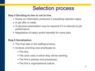 15
Selection process
Step 5 Deciding to hire or not to hire.
Draws on information produced in preceding selection steps.
A job offer is made.
A physical examination may be required if it is relevant to job
performance.
Negotiation of salary and/or benefits for some jobs.
Step 6 Socialization.
The final step in the staffing process.
Involves orienting new employees to:
The firm.
The work units in which they will be working.
The firm’s policies and procedures.
The firm’s organizational culture.
 