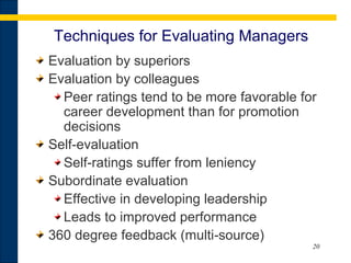 20
Techniques for Evaluating Managers
Evaluation by superiors
Evaluation by colleagues
Peer ratings tend to be more favorable for
career development than for promotion
decisions
Self evaluation‑
Self ratings suffer from leniency‑
Subordinate evaluation
Effective in developing leadership
Leads to improved performance
360 degree feedback (multi source)‑
 