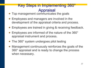 22
Key Steps in Implementing 360°
Appraisal
Top management communicates the goals
Employees and managers are involved in the
development of the appraisal criteria and process.
Employees are trained in giving & receiving feedback.
Employees are informed of the nature of the 360°
appraisal instrument and process.
The 360° system undergoes pilot testing
Management continuously reinforces the goals of the
360° appraisal and is ready to change the process
when necessary.
 