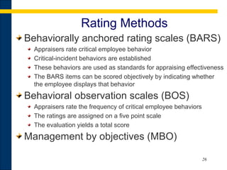 26
Rating Methods
Behaviorally anchored rating scales (BARS)
Appraisers rate critical employee behavior
Critical incident behaviors are established‑
These behaviors are used as standards for appraising effectiveness
The BARS items can be scored objectively by indicating whether
the employee displays that behavior
Behavioral observation scales (BOS)
Appraisers rate the frequency of critical employee behaviors
The ratings are assigned on a five point scale
The evaluation yields a total score
Management by objectives (MBO)
 