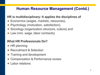 3
Human Resource Management (Contd.)
HR is multidisciplinary: It applies the disciplines of
Economics (wages, markets, resources),
Psychology (motivation, satisfaction),
Sociology (organization structure, culture) and
Law (min. wage, labor contracts)
What HR Professionals Do?
HR planning
Recruitment & Selection
Training and development
Compensation & Performance review
Labor relations
 