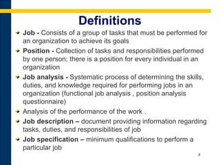 8
Definitions
Job - Consists of a group of tasks that must be performed for
an organization to achieve its goals
Position - Collection of tasks and responsibilities performed
by one person; there is a position for every individual in an
organization
Job analysis - Systematic process of determining the skills,
duties, and knowledge required for performing jobs in an
organization (functional job analysis , position analysis
questionnaire)
Analysis of the performance of the work .
Job description – document providing information regarding
tasks, duties, and responsibilities of job
Job specification – minimum qualifications to perform a
particular job
 