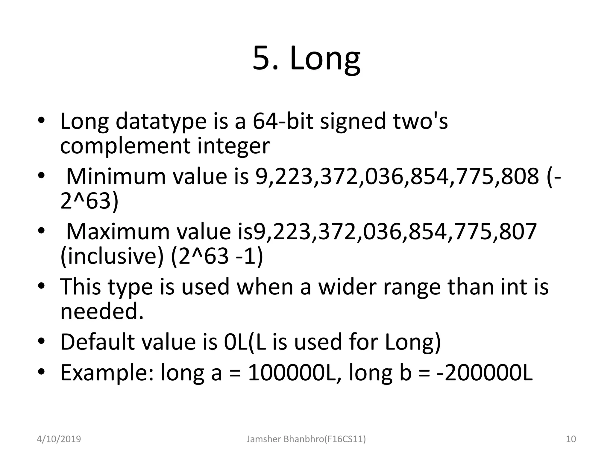 5. Long
• Long datatype is a 64-bit signed two's
complement integer
• Minimum value is 9,223,372,036,854,775,808 (-
2^63)
• Maximum value is9,223,372,036,854,775,807
(inclusive) (2^63 -1)
• This type is used when a wider range than int is
needed.
• Default value is 0L(L is used for Long)
• Example: long a = 100000L, long b = -200000L
4/10/2019 Jamsher Bhanbhro(F16CS11) 10
 
