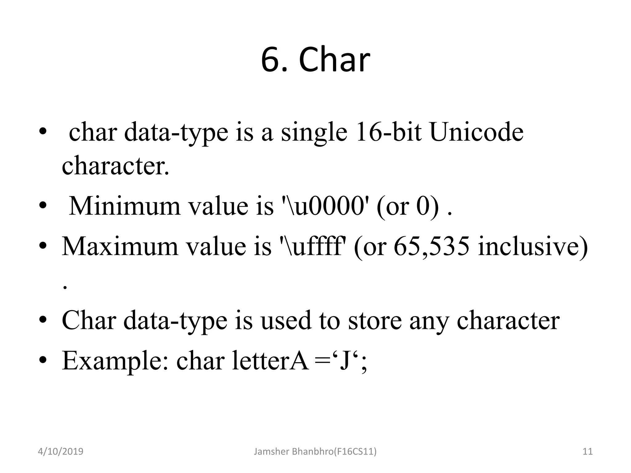6. Char
• char data-type is a single 16-bit Unicode
character.
• Minimum value is 'u0000' (or 0) .
• Maximum value is 'uffff' (or 65,535 inclusive)
.
• Char data-type is used to store any character
• Example: char letterA =‘J‘;
4/10/2019 Jamsher Bhanbhro(F16CS11) 11
 