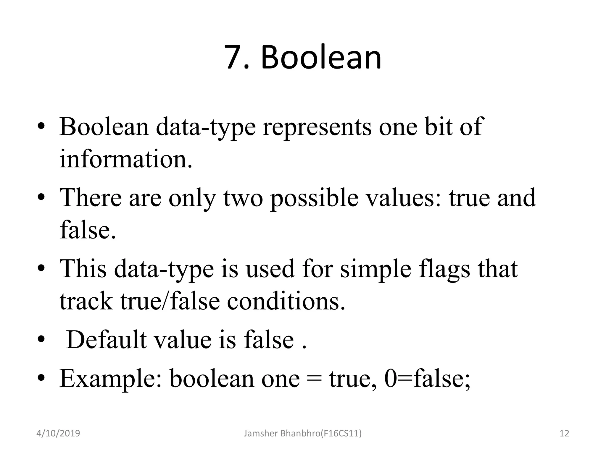 7. Boolean
• Boolean data-type represents one bit of
information.
• There are only two possible values: true and
false.
• This data-type is used for simple flags that
track true/false conditions.
• Default value is false .
• Example: boolean one = true, 0=false;
4/10/2019 Jamsher Bhanbhro(F16CS11) 12
 