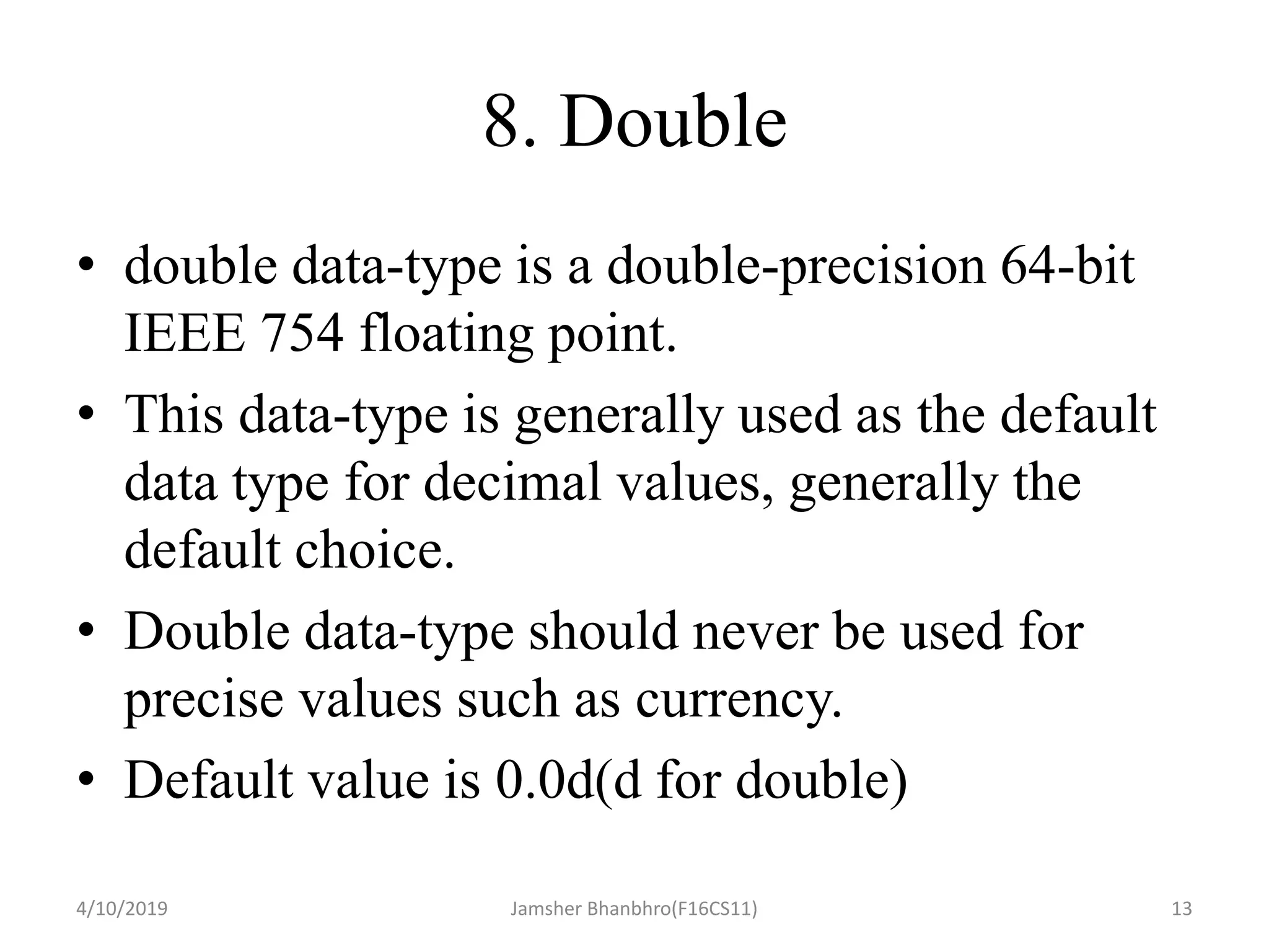 8. Double
• double data-type is a double-precision 64-bit
IEEE 754 floating point.
• This data-type is generally used as the default
data type for decimal values, generally the
default choice.
• Double data-type should never be used for
precise values such as currency.
• Default value is 0.0d(d for double)
4/10/2019 Jamsher Bhanbhro(F16CS11) 13
 