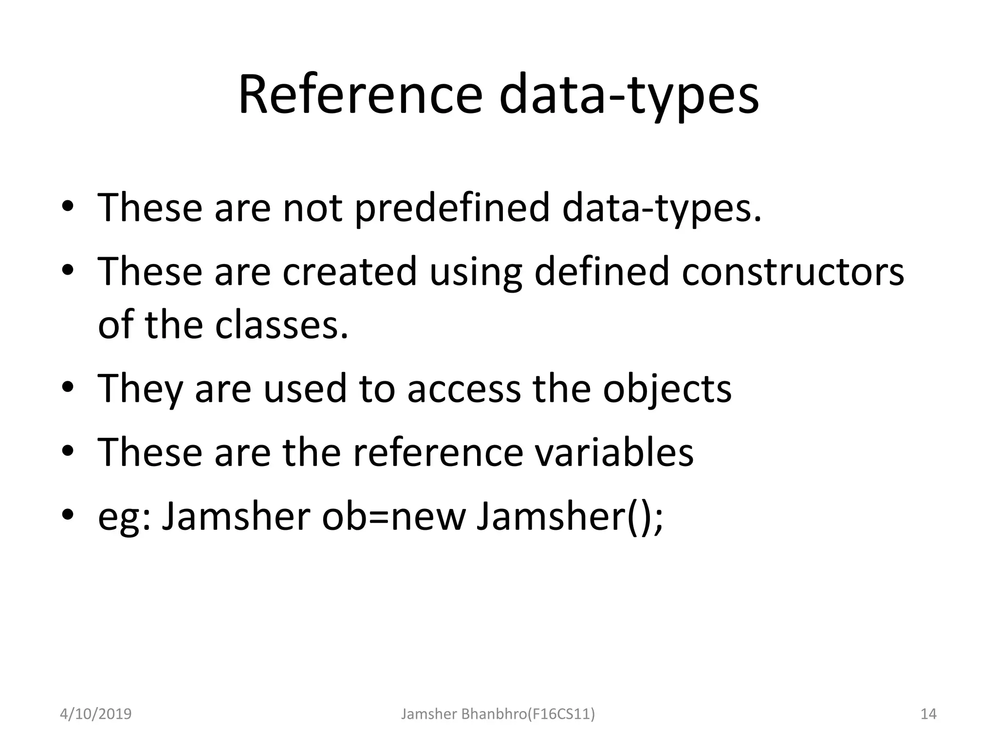 Reference data-types
• These are not predefined data-types.
• These are created using defined constructors
of the classes.
• They are used to access the objects
• These are the reference variables
• eg: Jamsher ob=new Jamsher();
4/10/2019 Jamsher Bhanbhro(F16CS11) 14
 