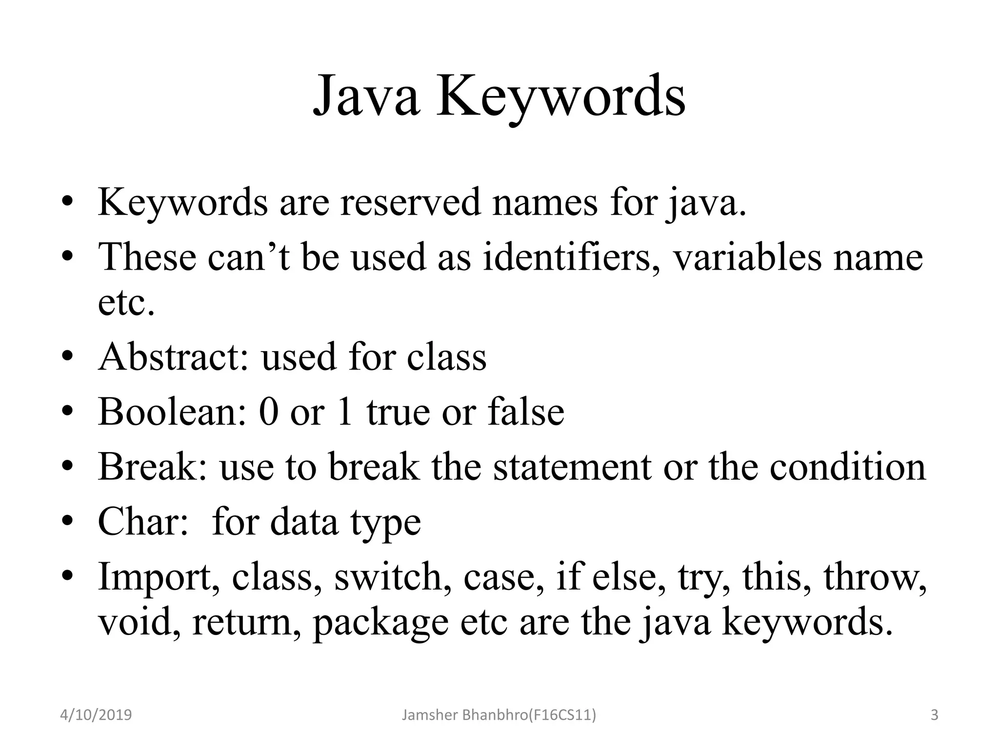 Java Keywords
• Keywords are reserved names for java.
• These can’t be used as identifiers, variables name
etc.
• Abstract: used for class
• Boolean: 0 or 1 true or false
• Break: use to break the statement or the condition
• Char: for data type
• Import, class, switch, case, if else, try, this, throw,
void, return, package etc are the java keywords.
4/10/2019 Jamsher Bhanbhro(F16CS11) 3
 