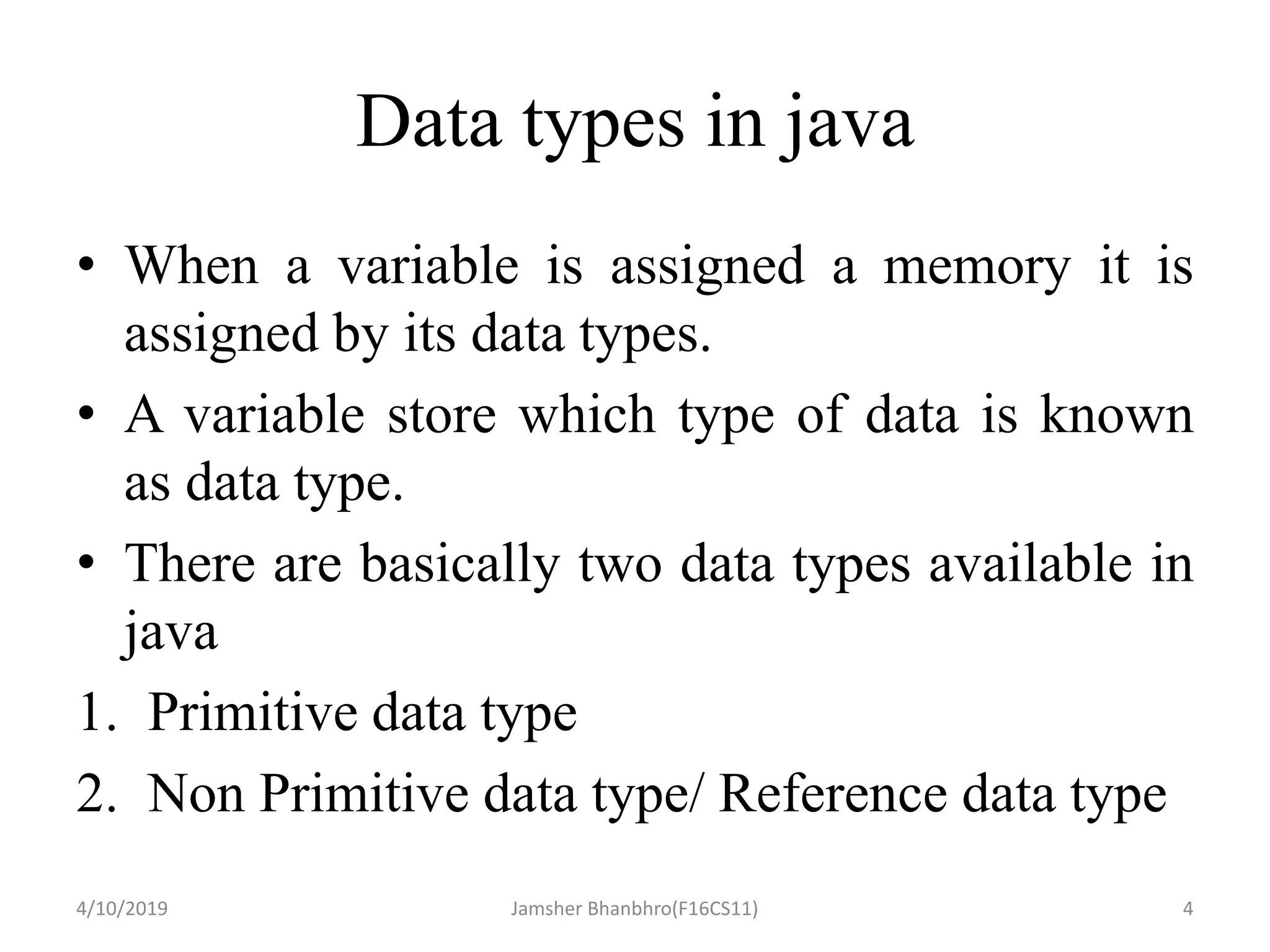 Data types in java
• When a variable is assigned a memory it is
assigned by its data types.
• A variable store which type of data is known
as data type.
• There are basically two data types available in
java
1. Primitive data type
2. Non Primitive data type/ Reference data type
4/10/2019 Jamsher Bhanbhro(F16CS11) 4
 