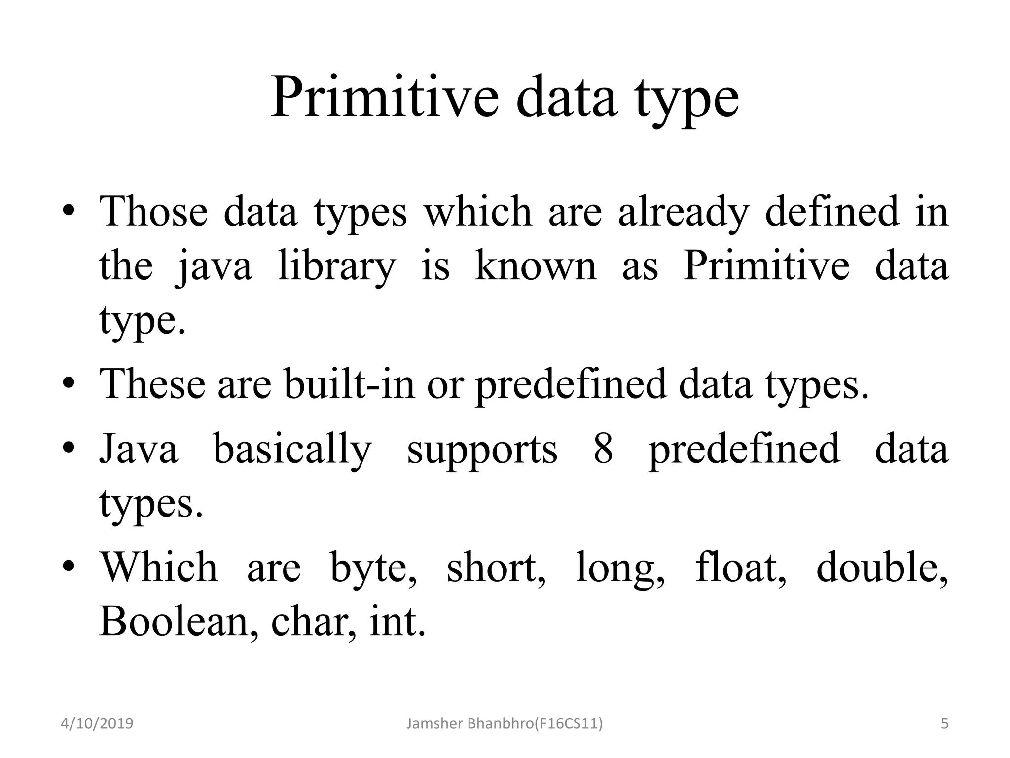 Primitive data type
• Those data types which are already defined in
the java library is known as Primitive data
type.
• These are built-in or predefined data types.
• Java basically supports 8 predefined data
types.
• Which are byte, short, long, float, double,
Boolean, char, int.
4/10/2019 Jamsher Bhanbhro(F16CS11) 5
 