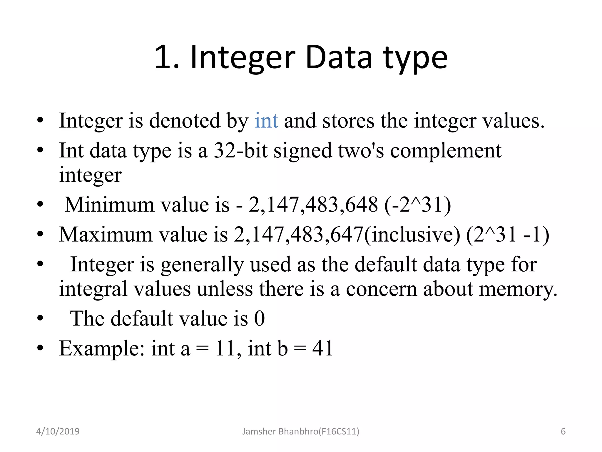 1. Integer Data type
• Integer is denoted by int and stores the integer values.
• Int data type is a 32-bit signed two's complement
integer
• Minimum value is - 2,147,483,648 (-2^31)
• Maximum value is 2,147,483,647(inclusive) (2^31 -1)
• Integer is generally used as the default data type for
integral values unless there is a concern about memory.
• The default value is 0
• Example: int a = 11, int b = 41
4/10/2019 Jamsher Bhanbhro(F16CS11) 6
 