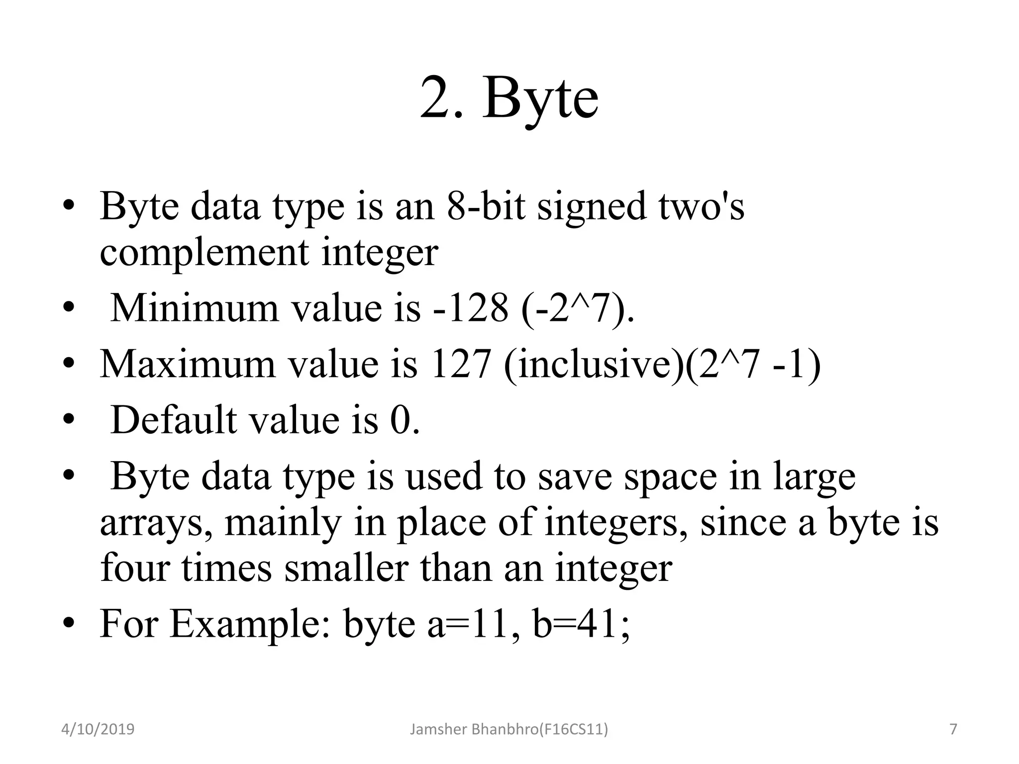2. Byte
• Byte data type is an 8-bit signed two's
complement integer
• Minimum value is -128 (-2^7).
• Maximum value is 127 (inclusive)(2^7 -1)
• Default value is 0.
• Byte data type is used to save space in large
arrays, mainly in place of integers, since a byte is
four times smaller than an integer
• For Example: byte a=11, b=41;
4/10/2019 Jamsher Bhanbhro(F16CS11) 7
 