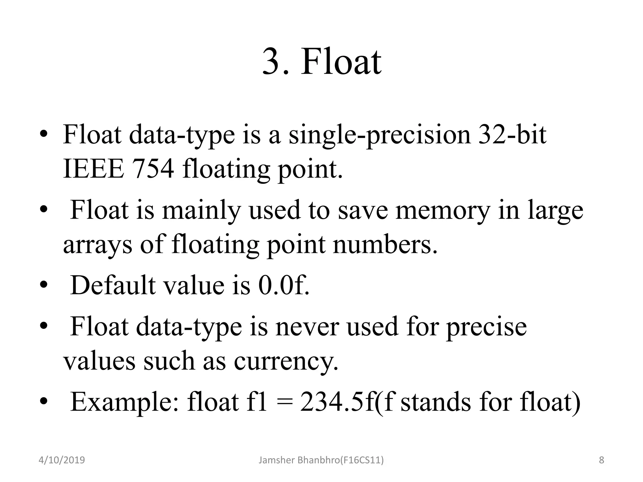 3. Float
• Float data-type is a single-precision 32-bit
IEEE 754 floating point.
• Float is mainly used to save memory in large
arrays of floating point numbers.
• Default value is 0.0f.
• Float data-type is never used for precise
values such as currency.
• Example: float f1 = 234.5f(f stands for float)
4/10/2019 Jamsher Bhanbhro(F16CS11) 8
 