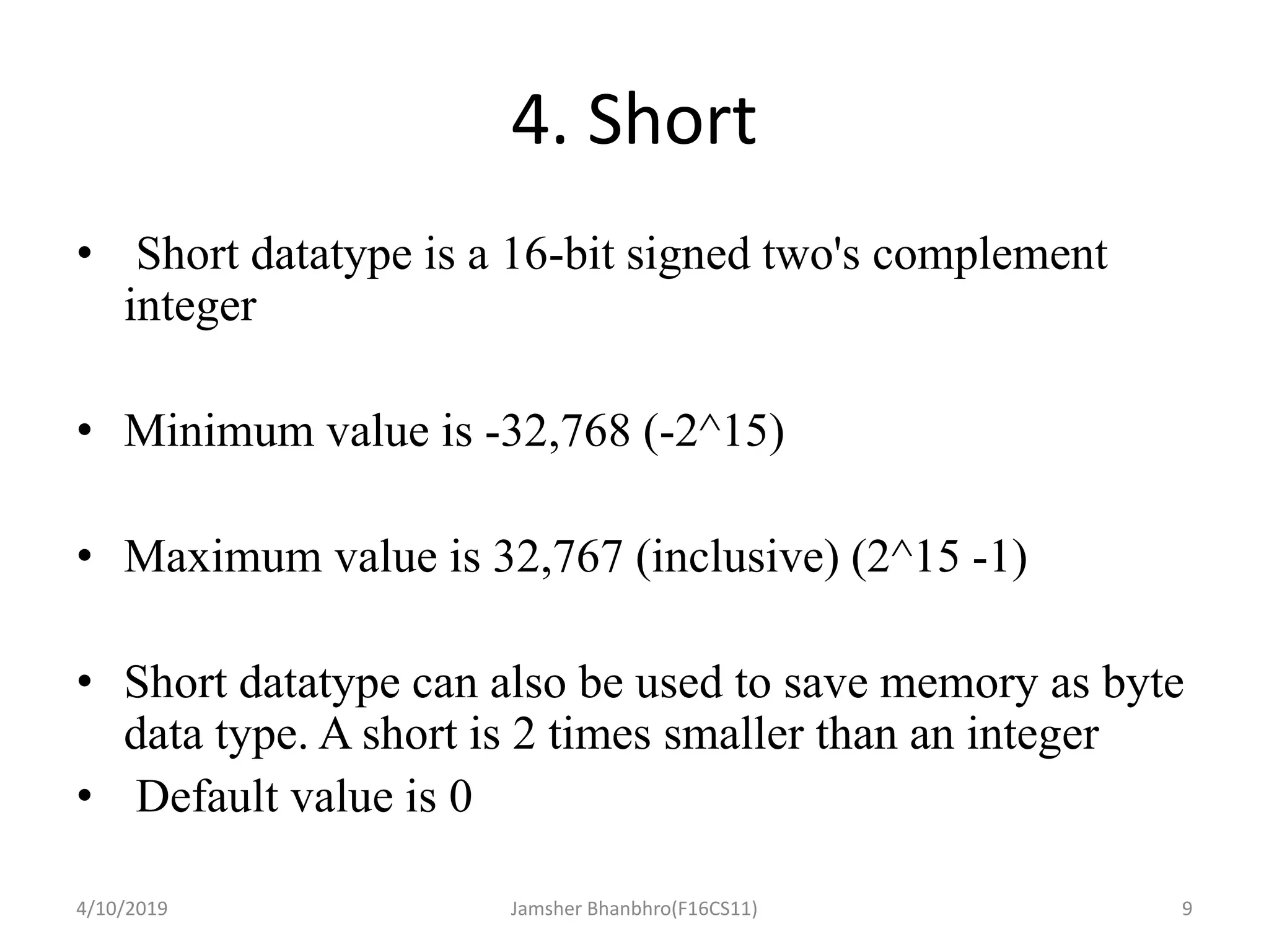 4. Short
• Short datatype is a 16-bit signed two's complement
integer
• Minimum value is -32,768 (-2^15)
• Maximum value is 32,767 (inclusive) (2^15 -1)
• Short datatype can also be used to save memory as byte
data type. A short is 2 times smaller than an integer
• Default value is 0
4/10/2019 Jamsher Bhanbhro(F16CS11) 9
 