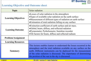 IIT Bombay
DESE
EN 601: Lecture 5: Solar Radiation Slide 2
01/08/2011
Learning Objective and Outcome sheet
Topic Solar radiation
Learning Objectives
Losses of solar radiation in the atmosphere
Types of available solar radiation on the earth surface
Measurement of different types of radiation on earth surface
Estimation of total radiation falling on any surface
Learning Outcome
Extinction coefficient of earth surface and air mass.
Global, beam, diffuse, and reflected radiation
Pyranometer, Pyrheliometer, Sunshine recorder
Tilt factors for beam, diffuse and reflected radiaon
Problem/Assignment
Learning Resources
Summary
This lecture enables learner to understand the losses occurred in the
atmosphere and the total radiation available on any surface on the
earth. Different instruments can be deployed for the measurement
of the solar radiation is discussed. The importance of determining
the position of the sun in the sky is discussed.
 