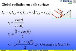IIT Bombay
DESE
EN 601: Lecture 5: Solar Radiation Slide 8
01/08/2011
Global radiation on a tilt surface
 
  ty
reflectivi
Ground
r
r
r
r
d
z
b
:
,
2
cos
1
2
cos
1
cos
cos











 
h
d
h
b
r
h
d
d
h
b
b
G I
I
r
I
r
I
r
I ,
,
,
, 



 