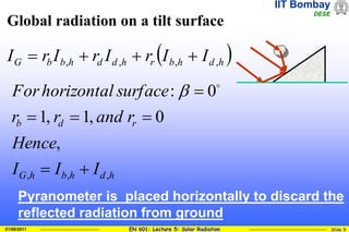 IIT Bombay
DESE
EN 601: Lecture 5: Solar Radiation Slide 9
01/08/2011
Global radiation on a tilt surface
 
h
d
h
b
r
h
d
d
h
b
b
G I
I
r
I
r
I
r
I ,
,
,
, 



h
d
h
b
h
G
r
d
b
I
I
I
Hence
r
and
r
r
surface
horizontal
For
,
,
,
,
0
,
1
,
1
0
:





 

Pyranometer is placed horizontally to discard the
reflected radiation from ground
 