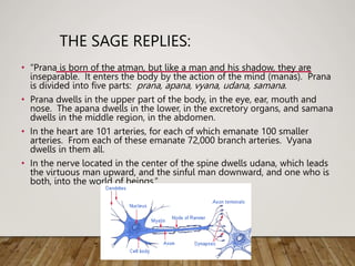 THE SAGE REPLIES:
• “Prana is born of the atman, but like a man and his shadow, they are
inseparable. It enters the body by the action of the mind (manas). Prana
is divided into five parts: prana, apana, vyana, udana, samana.
• Prana dwells in the upper part of the body, in the eye, ear, mouth and
nose. The apana dwells in the lower, in the excretory organs, and samana
dwells in the middle region, in the abdomen.
• In the heart are 101 arteries, for each of which emanate 100 smaller
arteries. From each of these emanate 72,000 branch arteries. Vyana
dwells in them all.
• In the nerve located in the center of the spine dwells udana, which leads
the virtuous man upward, and the sinful man downward, and one who is
both, into the world of beings.”
 