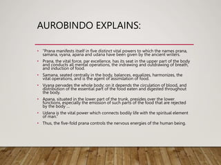 AUROBINDO EXPLAINS:
• “Prana manifests itself in five distinct vital powers to which the names prana,
samana, vyana, apana and udana have been given by the ancient writers.
• Prana, the vital force, par excellence, has its seat in the upper part of the body
and conducts all mental operations, the indrawing and outdrawing of breath,
and induction of food.
• Samana, seated centrally in the body, balances, equalizes, harmonizes, the
vital operations, and is the agent of assimilation of food.
• Vyana pervades the whole body; on it depends the circulation of blood, and
distribution of the essential part of the food eaten and digested throughout
the body.
• Apana, situated in the lower part of the trunk, presides over the lower
functions, especially the emission of such parts of the food that are rejected
by the body …
• Udana is the vital power which connects bodily life with the spiritual element
of man.”
• Thus, the five-fold prana controls the nervous energies of the human being.
 