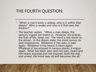 THE FOURTH QUESTION:
• “When a man’s body is asleep, who is it within that
sleeps? Who is awake and who is it that sees the
dreams?”
• The teacher replies: “When a man sleeps, the
sensory organs are drawn in. However, the pranas,
the fires of life, sleep not. The mind is led nearer to
the atman. In the dream state, the mind revives its
past impressions. Whatever it has seen, it sees
again. Whatever it has heard, it hears again.
Whatever it has enjoyed in various places, it enjoys
again. What has been seen and not seen, heard and
not heard, enjoyed and not enjoyed, both the real
and unreal, the mind sees all and becomes the all.”
 