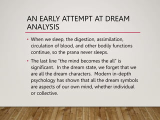 AN EARLY ATTEMPT AT DREAM
ANALYSIS
• When we sleep, the digestion, assimilation,
circulation of blood, and other bodily functions
continue, so the prana never sleeps.
• The last line “the mind becomes the all” is
significant. In the dream state, we forget that we
are all the dream characters. Modern in-depth
psychology has shown that all the dream symbols
are aspects of our own mind, whether individual
or collective.
 