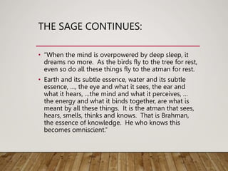 THE SAGE CONTINUES:
• “When the mind is overpowered by deep sleep, it
dreams no more. As the birds fly to the tree for rest,
even so do all these things fly to the atman for rest.
• Earth and its subtle essence, water and its subtle
essence, …, the eye and what it sees, the ear and
what it hears, …the mind and what it perceives, …
the energy and what it binds together, are what is
meant by all these things. It is the atman that sees,
hears, smells, thinks and knows. That is Brahman,
the essence of knowledge. He who knows this
becomes omniscient.”
 