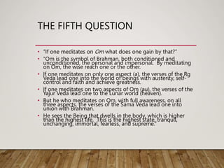 THE FIFTH QUESTION
• “If one meditates on Om what does one gain by that?”
• “Om is the symbol of Brahman, both conditioned and
unconditioned, the personal and impersonal. By meditating
on Om, the wise reach one or the other.
• If one meditates on only one aspect (a), the verses of the Rg
Veda lead one into the world of beings with austerity, self-
control and faith and achieve greatness.
• If one meditates on two aspects of Om (au), the verses of the
Yajur Veda lead one to the Lunar world (heaven).
• But he who meditates on Om, with full awareness, on all
three aspects, the verses of the Sama Veda lead one into
union with Brahman.
• He sees the Being that dwells in the body, which is higher
than the highest life. This is the highest state, tranquil,
unchanging, immortal, fearless, and supreme.”
 