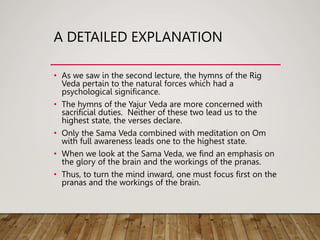 A DETAILED EXPLANATION
• As we saw in the second lecture, the hymns of the Rig
Veda pertain to the natural forces which had a
psychological significance.
• The hymns of the Yajur Veda are more concerned with
sacrificial duties. Neither of these two lead us to the
highest state, the verses declare.
• Only the Sama Veda combined with meditation on Om
with full awareness leads one to the highest state.
• When we look at the Sama Veda, we find an emphasis on
the glory of the brain and the workings of the pranas.
• Thus, to turn the mind inward, one must focus first on the
pranas and the workings of the brain.
 