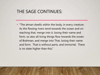 THE SAGE CONTINUES:
• “The atman dwells within the body, in every creature.
As the flowing rivers tend towards the ocean and on
reaching that, merge into it, losing their name and
form, so also all living things flow towards the ocean
of Brahman, and merge into That, losing their name
and form. That is without parts, and immortal. There
is no state higher than this.”
 