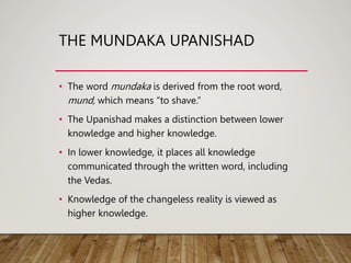 THE MUNDAKA UPANISHAD
• The word mundaka is derived from the root word,
mund, which means “to shave.”
• The Upanishad makes a distinction between lower
knowledge and higher knowledge.
• In lower knowledge, it places all knowledge
communicated through the written word, including
the Vedas.
• Knowledge of the changeless reality is viewed as
higher knowledge.
 