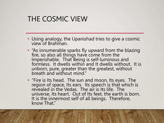 THE COSMIC VIEW
• Using analogy, the Upanishad tries to give a cosmic
view of Brahman.
• “As innumerable sparks fly upward from the blazing
fire, so also all things have come from the
Imperishable. That Being is self-luminous and
formless. It dwells within and It dwells without. It is
unborn, pure, greater than the greatest, without
breath and without mind.’’
• “Fire is Its head. The sun and moon, Its eyes. The
region of space, Its ears. Its speech is that which is
revealed in the Vedas. The air is Its life. The
universe, Its heart. Out of Its feet, the earth is born.
It is the innermost self of all beings. Therefore,
know That.”
 