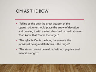 OM AS THE BOW
• “Taking as the bow the great weapon of the
Upanishad, one should place the arrow of devotion,
and drawing it with a mind absorbed in meditation on
That, know that That is the target.”
• “The syllable Om is the bow, the arrow is the
individual being and Brahman is the target.”
• “The atman cannot be realized without physical and
mental strength.”
 