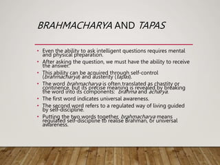 BRAHMACHARYA AND TAPAS
• Even the ability to ask intelligent questions requires mental
and physical preparation.
• After asking the question, we must have the ability to receive
the answer.
• This ability can be acquired through self-control
(brahmacharya) and austerity (tapas).
• The word brahmacharya is often translated as chastity or
continence, but its precise meaning is revealed by breaking
the word into its components: brahma and acharya.
• The first word indicates universal awareness.
• The second word refers to a regulated way of living guided
by self-discipline.
• Putting the two words together, brahmacharya means
regulated self-discipline to realise Brahman, or universal
awareness.
 
