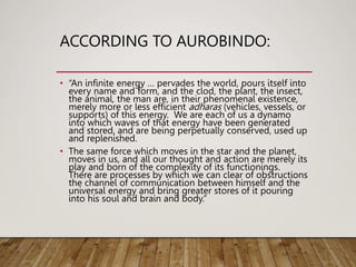 ACCORDING TO AUROBINDO:
• “An infinite energy … pervades the world, pours itself into
every name and form, and the clod, the plant, the insect,
the animal, the man are, in their phenomenal existence,
merely more or less efficient adharas (vehicles, vessels, or
supports) of this energy. We are each of us a dynamo
into which waves of that energy have been generated
and stored, and are being perpetually conserved, used up
and replenished.
• The same force which moves in the star and the planet,
moves in us, and all our thought and action are merely its
play and born of the complexity of its functionings.
There are processes by which we can clear of obstructions
the channel of communication between himself and the
universal energy and bring greater stores of it pouring
into his soul and brain and body.”
 