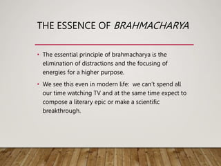 THE ESSENCE OF BRAHMACHARYA
• The essential principle of brahmacharya is the
elimination of distractions and the focusing of
energies for a higher purpose.
• We see this even in modern life: we can’t spend all
our time watching TV and at the same time expect to
compose a literary epic or make a scientific
breakthrough.
 