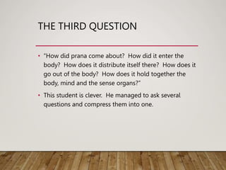 THE THIRD QUESTION
• “How did prana come about? How did it enter the
body? How does it distribute itself there? How does it
go out of the body? How does it hold together the
body, mind and the sense organs?”
• This student is clever. He managed to ask several
questions and compress them into one.
 