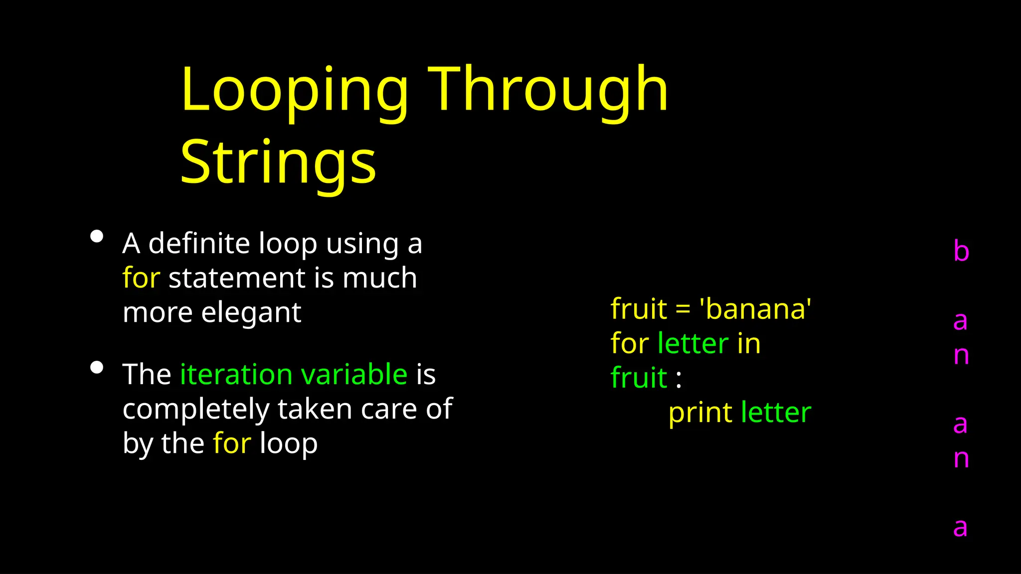 Looping Through
Strings
• A definite loop using a
for statement is much
more elegant
• The iteration variable is
completely taken care of
by the for loop
b
a
n
a
n
a
fruit = 'banana'
for letter in
fruit :
print letter
 