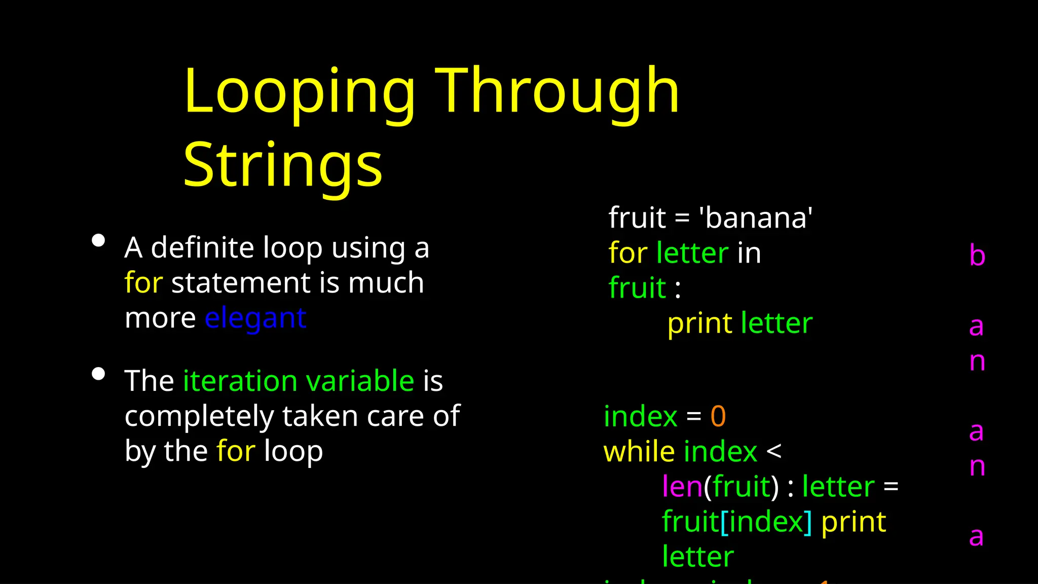 Looping Through
Strings
• A definite loop using a
for statement is much
more elegant
• The iteration variable is
completely taken care of
by the for loop
index = 0
while index <
len(fruit) : letter =
fruit[index] print
letter
fruit = 'banana'
for letter in
fruit :
print letter
b
a
n
a
n
a
 