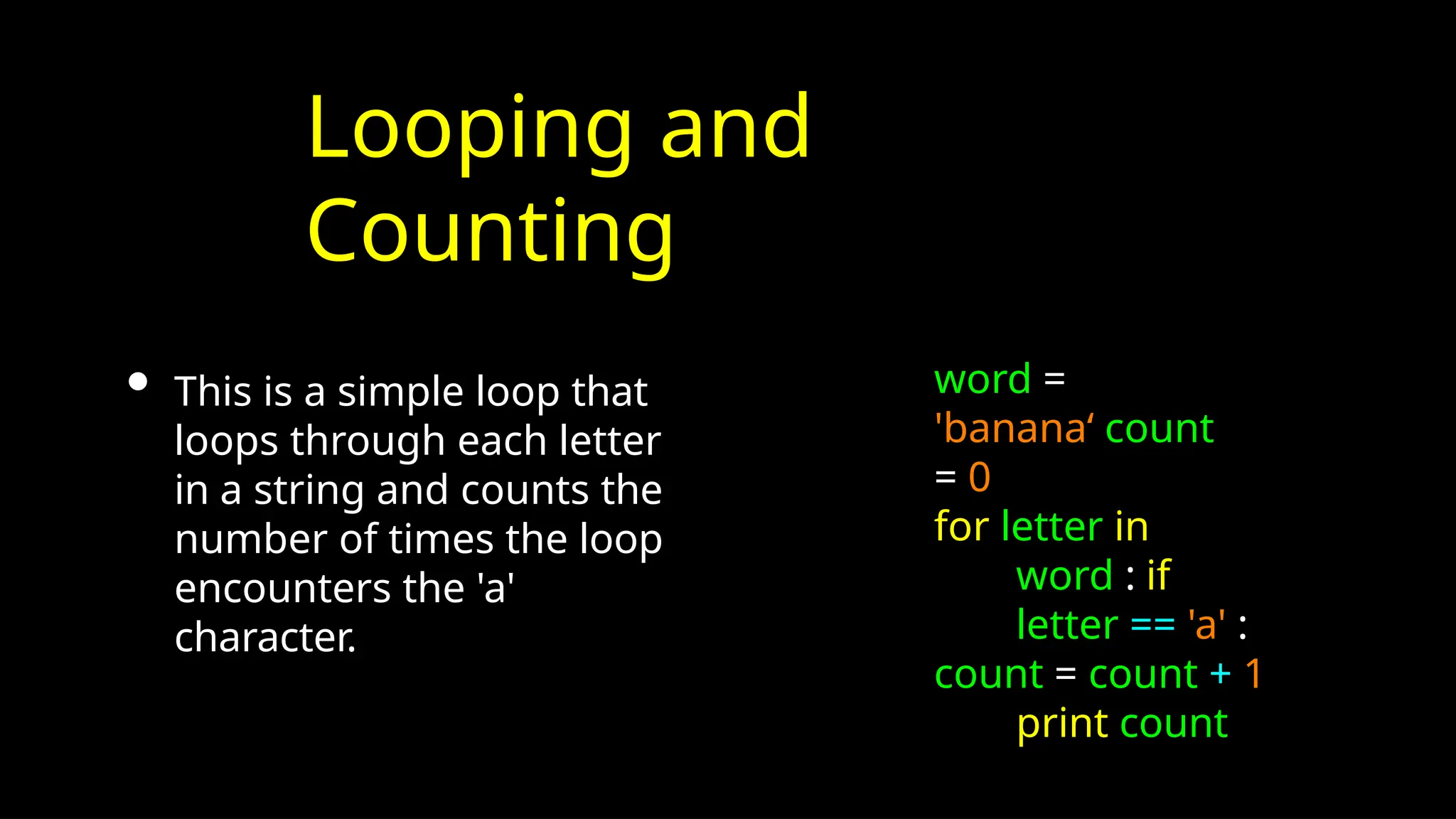 Looping and
Counting
• This is a simple loop that
loops through each letter
in a string and counts the
number of times the loop
encounters the 'a'
character.
word =
'banana‘ count
= 0
for letter in
word : if
letter == 'a' :
count = count + 1
print count
 