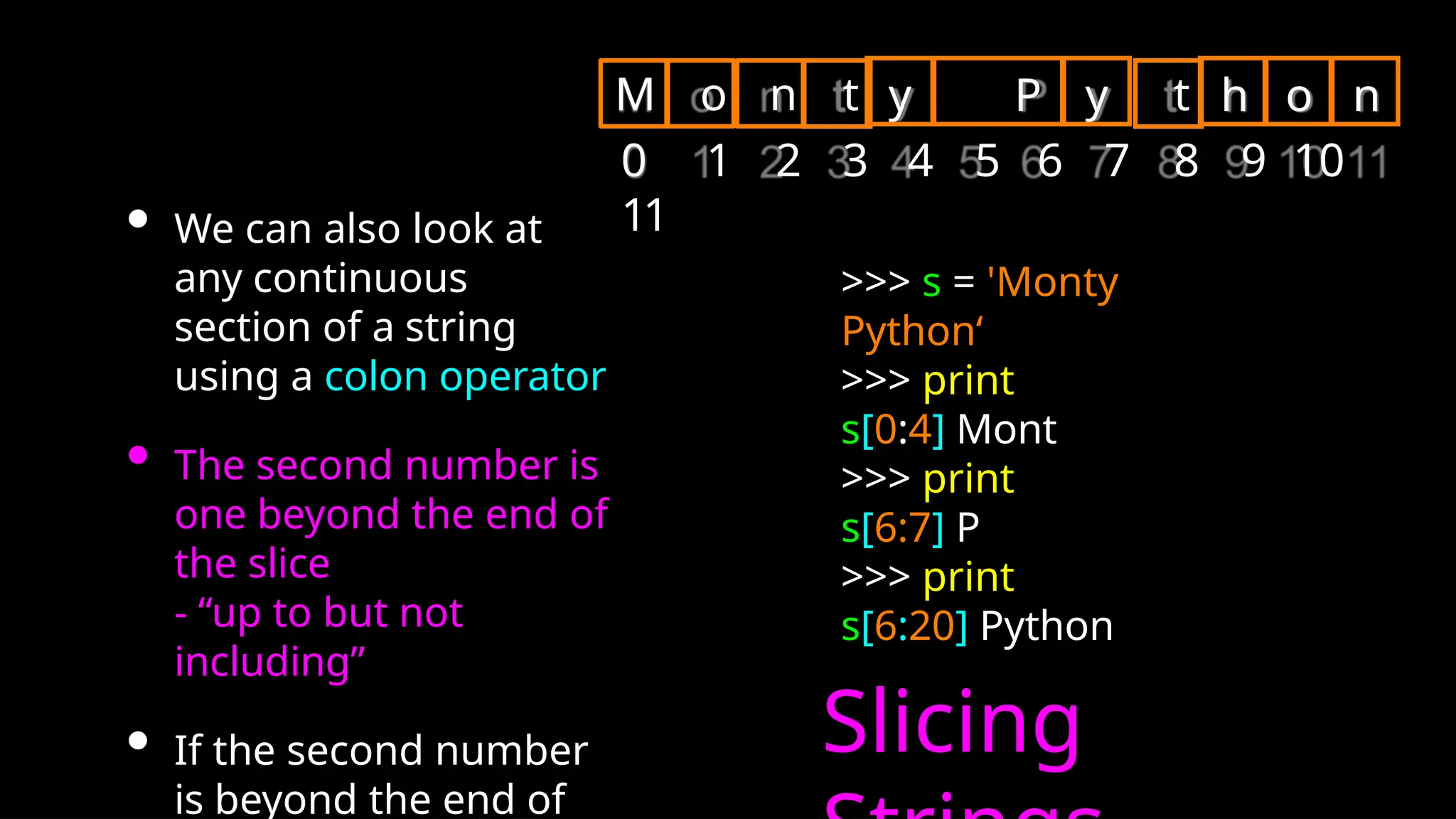 • We can also look at
any continuous
section of a string
using a colon operator
• The second number is
one beyond the end of
the slice
- “up to but not
including”
• If the second number
is beyond the end of
Slicing
>>> s = 'Monty
Python‘
>>> print
s[0:4] Mont
>>> print
s[6:7] P
>>> print
s[6:20] Python
y P y
M o n t t
0 1 2 3 4 5 6 7 8 9 10
11
h o n
 