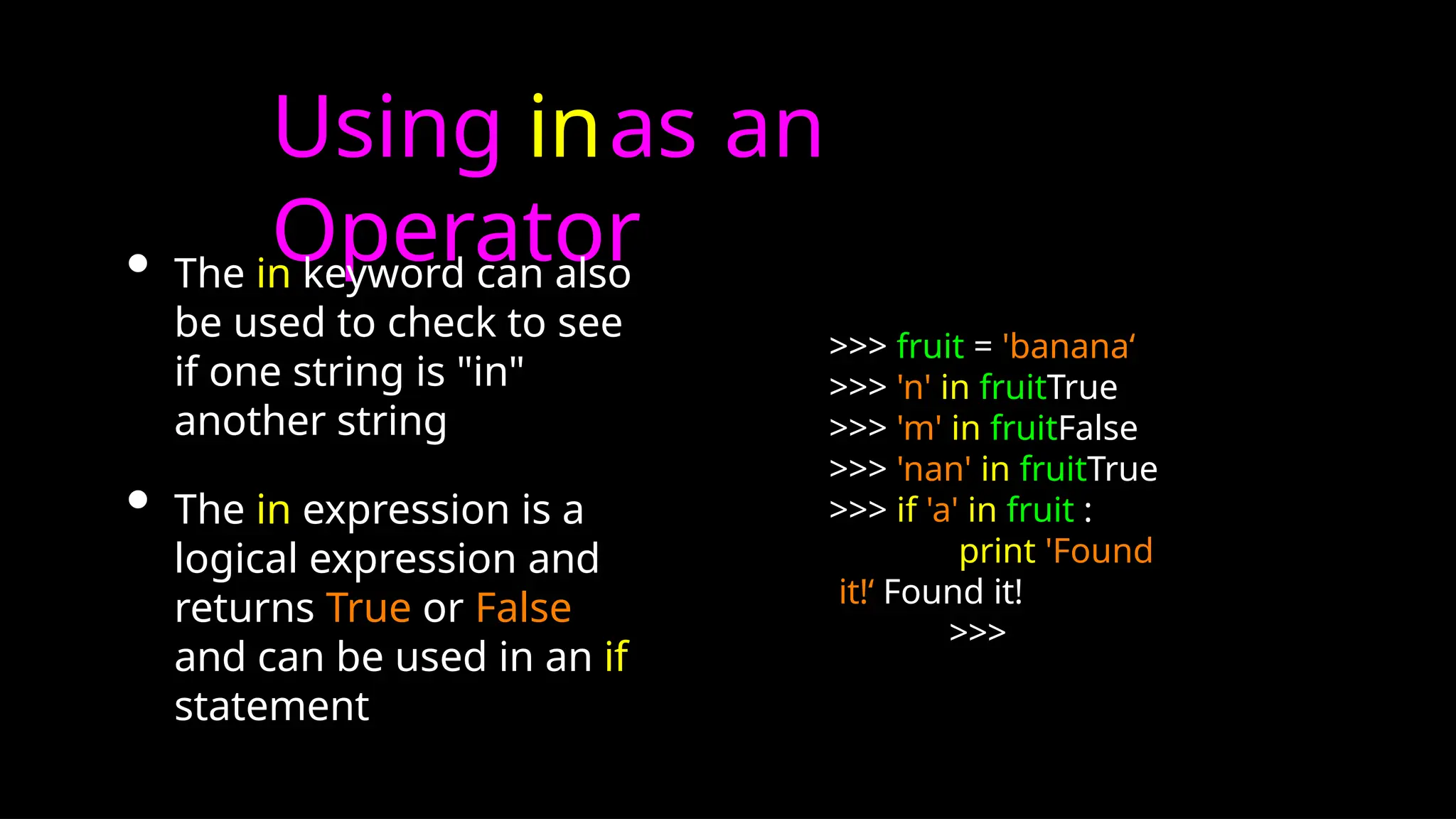 Using inas an
Operator
• The in keyword can also
be used to check to see
if one string is "in"
another string
• The in expression is a
logical expression and
returns True or False
and can be used in an if
statement
>>> fruit = 'banana‘
>>> 'n' in fruitTrue
>>> 'm' in fruitFalse
>>> 'nan' in fruitTrue
>>> if 'a' in fruit :
print 'Found
it!‘ Found it!
>>>
 
