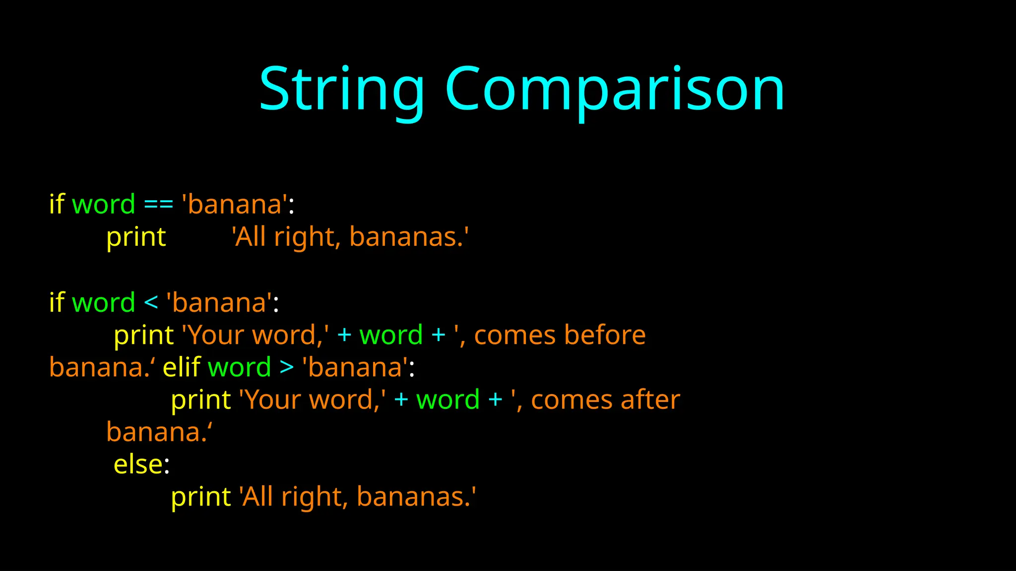 String Comparison
if word == 'banana':
print 'All right, bananas.'
if word < 'banana':
print 'Your word,' + word + ', comes before
banana.‘ elif word > 'banana':
print 'Your word,' + word + ', comes after
banana.‘
else:
print 'All right, bananas.'
 